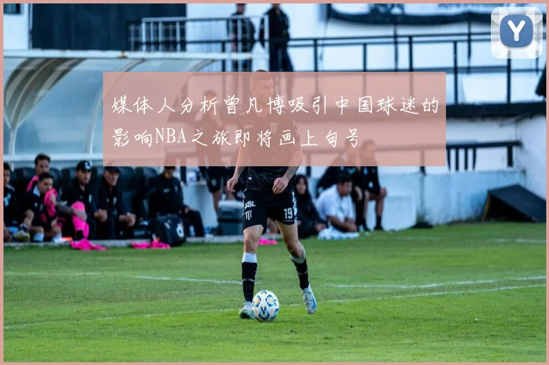 媒体人分析曾凡博吸引中国球迷的影响NBA之旅即将画上句号