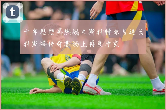 十年恩怨再燃战火斯科特尔与迭戈科斯塔传奇赛场上再度冲突