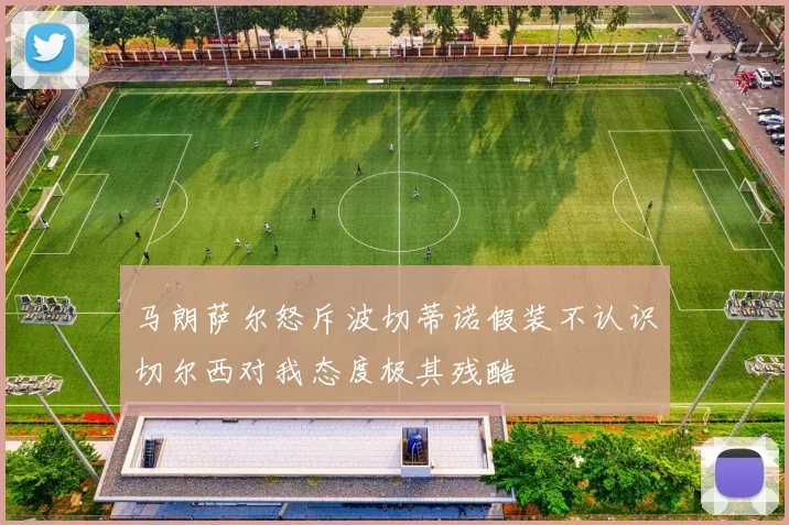 马朗萨尔怒斥波切蒂诺假装不认识切尔西对我态度极其残酷