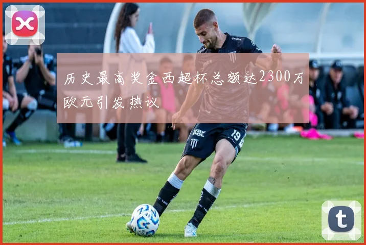 历史最高奖金西超杯总额达2300万欧元引发热议