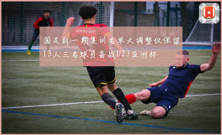 国足新一期集训名单大调整仅保留13人三名球员备战U23亚洲杯