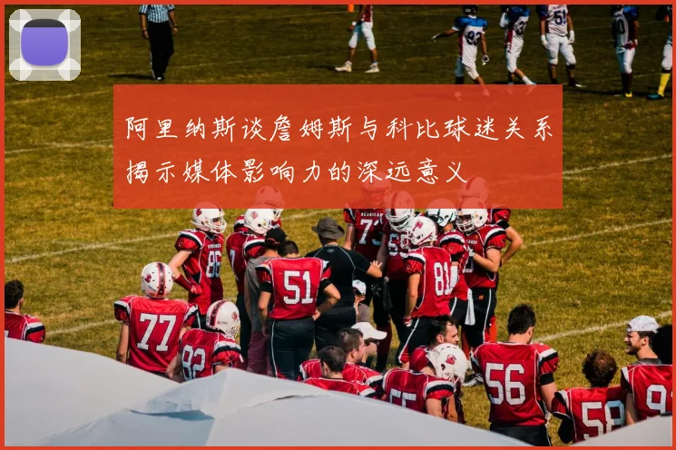 阿里纳斯谈詹姆斯与科比球迷关系揭示媒体影响力的深远意义