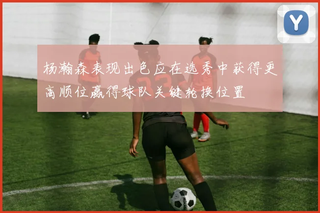 杨瀚森表现出色应在选秀中获得更高顺位赢得球队关键轮换位置