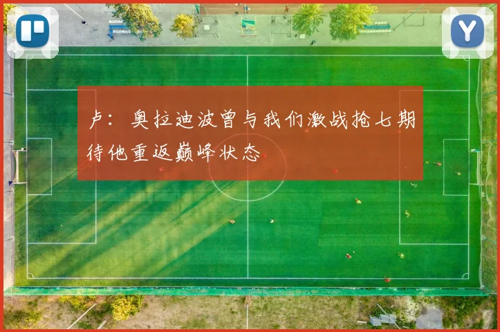 卢：奥拉迪波曾与我们激战抢七期待他重返巅峰状态
