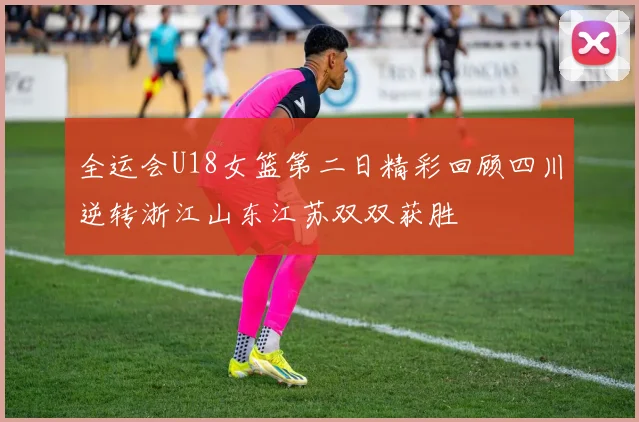 全运会U18女篮第二日精彩回顾四川逆转浙江山东江苏双双获胜