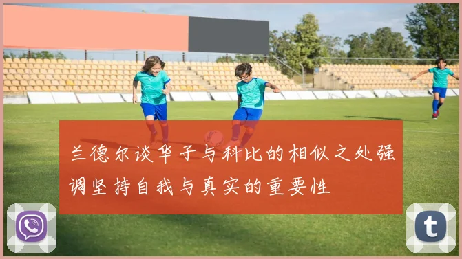 兰德尔谈华子与科比的相似之处强调坚持自我与真实的重要性
