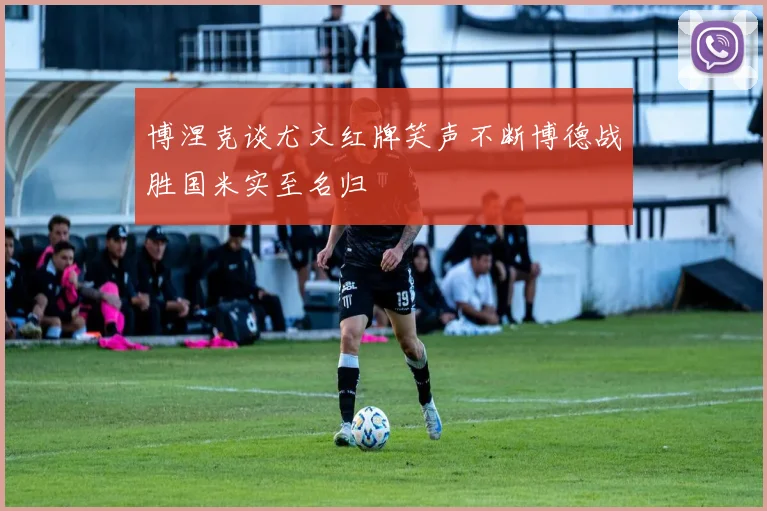 博涅克谈尤文红牌笑声不断博德战胜国米实至名归