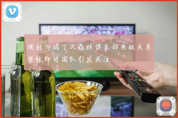埃杜与诺丁汉森林俱乐部老板关系紧张即将离队引发关注