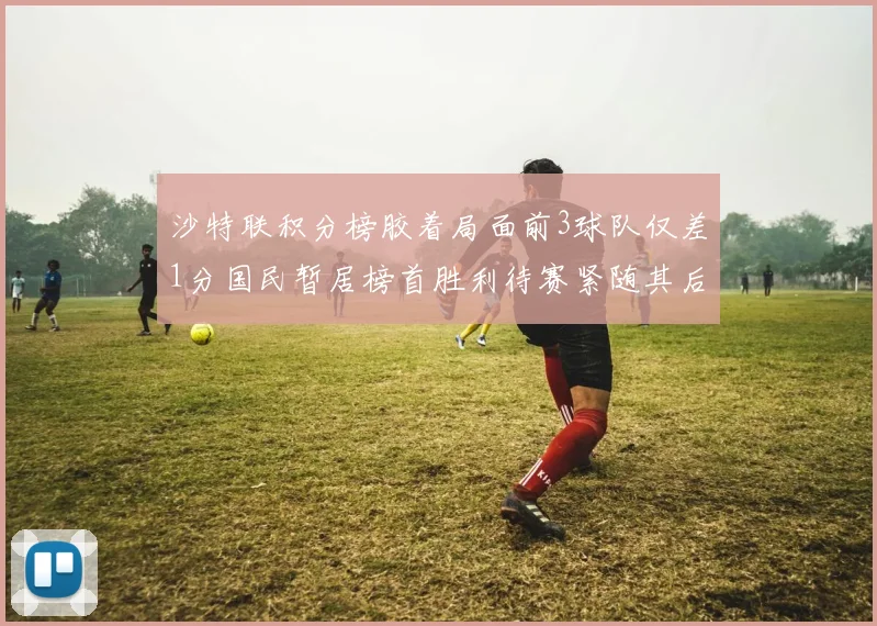 沙特联积分榜胶着局面前3球队仅差1分国民暂居榜首胜利待赛紧随其后