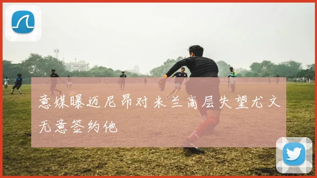 意媒曝迈尼昂对米兰高层失望尤文无意签约他