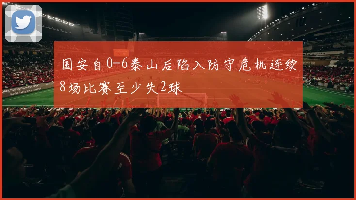 国安自0-6泰山后陷入防守危机连续8场比赛至少失2球