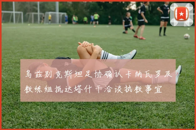 乌兹别克斯坦足协确认卡纳瓦罗及教练组抵达塔什干洽谈执教事宜