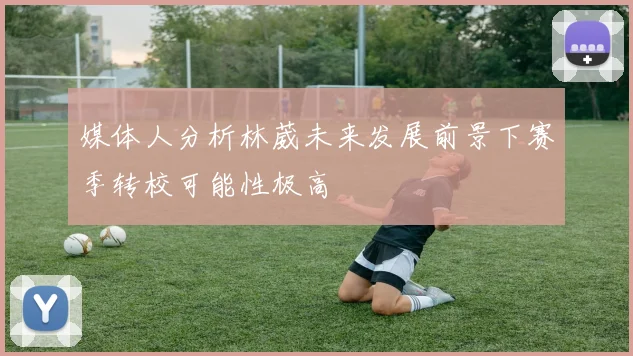 媒体人分析林葳未来发展前景下赛季转校可能性极高